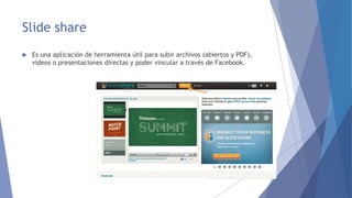 Slide share 
 Es una aplicación de herramienta útil para subir archivos (abiertos y PDF), 
videos o presentaciones directas y poder vincular a través de Facebook. 
