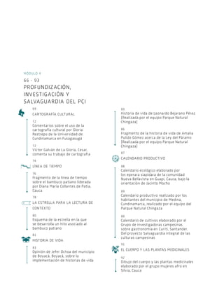 Módulo 4
66 - 93
Profundización,
investigación y
salvaguardia del Pci
69
Cartografía cultural
72
Comentarios sobre el uso de la
cartografía cultural por Gloria
Restrepo de la Universidad de
Cundinamarca en Fusagasugá
72
Víctor Galván de La Gloria, Cesar,
comenta su trabajo de cartografía
74
Línea de tiempo
76
Fragmento de la línea de tiempo
sobre el bambuco patiano liderada
por Diana María Collantes de Patía,
Cauca
78
La estrella para la lectura de
contexto
80
Esquema de la estrella en la que
se desarrolla un hito asociado al
bambuco patiano
81
Historia de vida
83
Opinión de Jefer Ochoa del municipio
de Boyacá, Boyacá, sobre la
implementación de historias de vida
83
Historia de vida de Leonardo Bejarano Pérez
[Realizada por el equipo Parque Natural
Chingaza]
86
Fragmento de la historia de vida de Amalia
Pulido Gómez acerca de la Ley del Páramo
[Realizada por el equipo Parque Natural
Chingaza]
87
Calendario productivo
88
Calendario ecológico elaborado por
los eperara siapidara de la comunidad
Nueva Bellavista en Guapi, Cauca, bajo la
orientación de Jacinto Mocho
89
Calendario productivo realizado por los
habitantes del municipio de Medina,
Cundinamarca, realizado por el equipo del
Parque Natural Chingaza
89
Calendario de cultivos elaborado por el
Grupo de investigadoras campesinas
sobre gastronomía en Curití, Santander.
Del proyecto Salvaguardia integral de las
culturas campesinas
91
El cuerpo y las plantas medicinales
92
Dibujo del cuerpo y las plantas medicinales
elaborado por el grupo mujeres afro en
Silvia, Cauca
 