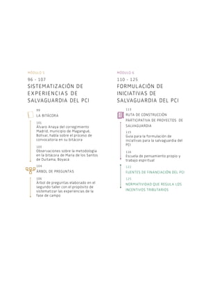 Módulo 5
96 - 107
Sistematización de
e xperiencias de
salvaguardia del PCI
99
La bitácora
101
Álvaro Anaya del corregimiento
Madrid, municipio de Magangué,
Bolívar, habla sobre el proceso de
convocatoria en su bitácora
103
Observaciones sobre la metodología
en la bitácora de María de los Santos
de Duitama, Boyacá
104
Árbol de preguntas
106
Árbol de preguntas elaborado en el
segundo taller con el propósito de
sistematizar las experiencias de la
fase de campo
Módulo 6
110 - 125
Formulación de
iniciativas de
salvaguardia del PCI
113
Ruta de construcción
participativa de proyectos de
salvaguardia
115
Guía para la formulación de
inciativas para la salvaguardia del
PCI
116
Escuela de pensamiento propio y
trabajo espiritual
122
Fuentes de financiación del PCI
125
Normatividad que regula los
incentivos tributarios
 