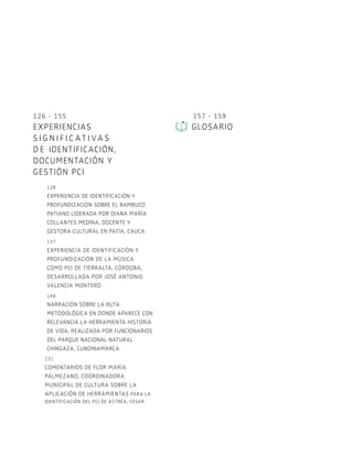 126 - 155
EXPERIENCIAS
S I G N I F I C AT I VA S
de identificación,
documentación y
gestión PCI
128
Experiencia de identificación y
profundización sobre el bambuco
patiano liderada por Diana María
Collantes Medina, Docente y
gestora cultural en Patía, Cauca
137
Experiencia de identificación y
profundización de la música
como PCI de Tierralta, Córdoba,
desarrollada por José Antonio
Valencia Montero
148
Narración sobre la ruta
metodológica en donde aparece con
relevancia la herramienta Historia
de vida, realizada por funcionarios
del Parque Nacional Natural
Chingaza, Cundinamarca
151
Comentarios de Flor María
Palmezano, coordinadora
municipal de cultura sobre la
aplicación de herramientas para la
identificación del PCI de Astrea, Cesar
157 - 159
Glosario
 