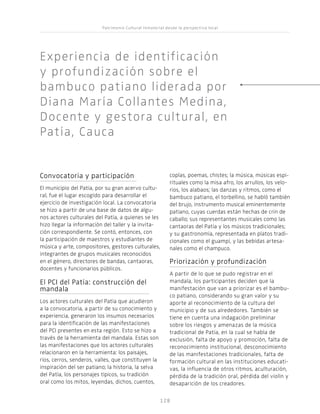 Patrimonio Cultural Inmaterial desde la perspectiva local
128128
Convocatoria y participación
El municipio del Patía, por su gran acervo cultu-
ral, fue el lugar escogido para desarrollar el
ejercicio de investigación local. La convocatoria
se hizo a partir de una base de datos de algu-
nos actores culturales del Patía, a quienes se les
hizo llegar la información del taller y la invita-
ción correspondiente. Se contó, entonces, con
la participación de maestros y estudiantes de
música y arte, compositores, gestores culturales,
integrantes de grupos musicales reconocidos
en el género, directores de bandas, cantaoras,
docentes y funcionarios públicos.
El PCI del Patía: construcción del
mandala
Los actores culturales del Patía que acudieron
a la convocatoria, a partir de su conocimiento y
experiencia, generaron los insumos necesarios
para la identificación de las manifestaciones
del PCI presentes en esta región. Esto se hizo a
través de la herramienta del mandala. Estas son
las manifestaciones que los actores culturales
relacionaron en la herramienta: los paisajes,
ríos, cerros, senderos, valles, que constituyen la
inspiración del ser patiano; la historia, la selva
del Patía, los personajes típicos, su tradición
oral como los mitos, leyendas, dichos, cuentos,
coplas, poemas, chistes; la música, músicas espi-
rituales como la misa afro, los arrullos, los velo-
rios, los alabaos; las danzas y ritmos, como el
bambuco patiano, el torbellino, se habló también
del brujo, instrumento musical eminentemente
patiano, cuyas cuerdas están hechas de crin de
caballo; sus representantes musicales como las
cantaoras del Patía y los músicos tradicionales;
y su gastronomía, representada en platos tradi-
cionales como el guampí, y las bebidas artesa-
nales como el champuco.
Priorización y profundización
A partir de lo que se pudo registrar en el
mandala, los participantes deciden que la
manifestación que van a priorizar es el bambu-
co patiano, considerando su gran valor y su
aporte al reconocimiento de la cultura del
municipio y de sus alrededores. También se
tiene en cuenta una indagación preliminar
sobre los riesgos y amenazas de la música
tradicional de Patía, en la cual se habla de
exclusión, falta de apoyo y promoción, falta de
reconocimiento institucional, desconocimiento
de las manifestaciones tradicionales, falta de
formación cultural en las instituciones educati-
vas, la influencia de otros ritmos, aculturación,
pérdida de la tradición oral, pérdida del violín y
desaparición de los creadores.
Experiencia de identificación
y profundización sobre el
bambuco patiano liderada por
Diana María Collantes Medina,
Docente y gestora cultural, en
Patía, Cauca
 