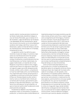 Patrimonio Cultural Inmaterial desde la perspectiva local
152152
reunión anterior muchas personas insistieron en
las fiestas tradicionales, decidimos trabajar en
una, las Fiestas Patronales, que se realizan el 11
de noviembre. Luego de identificar las fortalezas
y las debilidades de esta manifestación, decidi-
mos convocar otra reunión con la comunidad para
socializar este trabajo, identificar nuevas mani-
festaciones y aplicar la línea del tiempo a otra de
las manifestaciones mencionadas en el mandala,
la leyenda de la mula.
La siguiente reunión fue definitiva para
reorientar el plan de trabajo. Al comienzo repa-
samos las manifestaciones de la flor porque
había mucho personal nuevo. La dinámica
condujo inicialmente a la profundización de tres
manifestaciones: las fiestas tradicionales, los
juegos tradicionales y la leyenda de la mula.
Respecto a la primera se dijeron otros riesgos,
mientras que frente a la segunda se identifica-
ron algunos juegos que están desapareciendo:
trompo, cometa, cacho y bolero. La leyenda de
la mula fue reafirmada como una manifestación
muy importante para Astrea, porque gracias a
su pérdida se construyó la trocha que conecta
El Paso con Mompóx desde los años veinte y
treinta. Como se manifestó tanto interés por
la memoria del municipio, aprovechamos para
plantear el tema del árbol bálsamo, cuya impor-
tancia fue ratificada por los participantes, ya
que se trata de nuestro árbol fundacional y está
prácticamente extinguido.
Inicialmente se debatió si era importante
recuperarlo, hacer un monumento o recuperar la
producción. La memoria sobre el árbol bálsamo es
importante porque fue la base económica que dio
vida a Astrea, primero como finca y caserío, luego
como corregimiento de Chimichagua y finalmen-
te como municipio. El punto de partida de esta
historia lo ubicamos entre 1912 y 1919, que es
cuando se inicia la explotación del árbol, pues
muchas personas empezaron a asentarse en este
territorio con el fin de extraer la goma del árbol
que se comercializaba con fines medicinales,
sacándolo hacia Alemania desde los puertos de
Santa Marta, Barranquilla y Cartagena. Aunque
no alcanzamos a terminar la línea del tiempo y
esta era imprecisa, el ejercicio de memoria enfo-
cado en el árbol bálsamo y la trocha de la mula
nos hizo caer en cuenta que podíamos profundi-
zar en estas manifestaciones complementando la
línea del tiempo con otras herramientas.
Como la historia del árbol bálsamo es un
tema productivo y el árbol ha desaparecido,
decidimos aplicar la cartografía social esa misma
tarde para hacer dos mapas del municipio enfo-
cados en la ecología, uno del pasado y otro
del presente. En el pasado pudimos identificar
muchos árboles y animales silvestres y salvajes
que servían como alimento o materia prima. De
esas especies, prácticamente la única que queda
es la palma de vino, que nos ha prestado un
gran beneficio en el ámbito artesanal y existe
en abundancia en el sureste del municipio. Esto
lo vimos en el segundo mapa, donde también
identificamos la desaparición de fuentes hídri-
cas y la sustitución de la espesa vegetación por
construcciones. Frente al deterioro ecológico
concluimos que nuestros abuelos cometieron
 