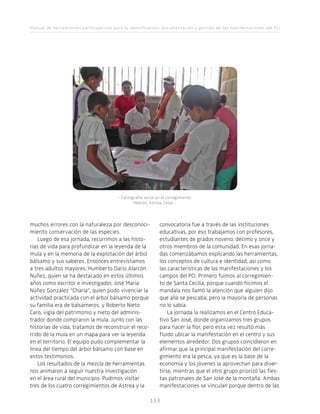 Manual de herramientas participativas para la identificación, documentación y gestión de las manifestaciones del PCI
153153
muchos errores con la naturaleza por desconoci-
miento conservación de las especies.
Luego de esa jornada, recurrimos a las histo-
rias de vida para profundizar en la leyenda de la
mula y en la memoria de la explotación del árbol
bálsamo y sus saberes. Entonces entrevistamos
a tres adultos mayores: Humberto Darío Alarcón
Nuñez, quien se ha destacado en estos últimos
años como escritor e investigador, José María
Núñez González “Charia”, quien pudo vivenciar la
actividad practicada con el árbol bálsamo porque
su familia era de balsameros, y Roberto Nieto
Caro, vigía del patrimonio y nieto del adminis-
trador donde compraron la mula. Junto con las
historias de vida, tratamos de reconstruir el reco-
rrido de la mula en un mapa para ver la leyenda
en el territorio. El equipo pudo complementar la
línea del tiempo del árbol bálsamo con base en
estos testimonios.
Los resultados de la mezcla de herramientas
nos animaron a seguir nuestra investigación
en el área rural del municipio. Pudimos visitar
tres de los cuatro corregimientos de Astrea y la
- Cartografía social en el corregimiento
Hebrón, Astrea, Cesar -
convocatoria fue a través de las instituciones
educativas, por eso trabajamos con profesores,
estudiantes de grados noveno, décimo y once y
otros miembros de la comunidad. En esas jorna-
das comenzábamos explicando las herramientas,
los conceptos de cultura e identidad, así como
las características de las manifestaciones y los
campos del PCI. Primero fuimos al corregimien-
to de Santa Cecilia, porque cuando hicimos el
mandala nos llamó la atención que alguien dijo
que allá se pescaba, pero la mayoría de personas
no lo sabía.
La jornada la realizamos en el Centro Educa-
tivo San José, donde organizamos tres grupos
para hacer la flor, pero esta vez resultó más
fluido ubicar la manifestación en el centro y sus
elementos alrededor. Dos grupos coincidieron en
afirmar que la principal manifestación del corre-
gimiento era la pesca, ya que es la base de la
economía y los jóvenes la aprovechan para diver-
tirse, mientras que el otro grupo priorizó las fies-
tas patronales de San José de la montaña. Ambas
manifestaciones se vinculan porque dentro de las
 