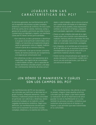 º
36
En términos generales, las manifestaciones de PCI
son la expresión de procesos sociales complejos,
dinámicos y no exentos de conflictos. Por esta razón,
el PCI da cuenta, de los valores, memorias, luchas y
gestas de los pueblos, patrimonio que debe tratarse
y preservarse con dignidad y respeto. Las manifesta-
ciones del PCI tienen ciertas particularidades:
·· Son colectivas, es decir, pertenecen o identifican
a un grupo social particular (colectividad, comu-
nidad) y se transmiten principalmente de gene-
ración en generación como un legado, tradición
cultural o parte de su memoria colectiva.
·· Son tradiciones vivas que se recrean constante-
mente, de manera presencial, por la experiencia,
y en especial por comunicación oral.
·· Son dinámicas, es decir, son expresiones de la
creatividad y del ingenio de las comunidades
y colectividades sociales, y de su capacidad de
recrear elementos culturales propios y de adap-
tar y reinterpretar elementos de otras comuni-
dades o colectividades y de la cultura universal.
Aún cuando están afirmadas en la identidad y
la tradición de los pueblos, estas expresiones
cambian, se recrean en el tiempo y adquieren
particularidades regionales y locales propias.
·· Tienen un valor simbólico derivado de su signi-
ficado social y de su función como referente de
tradición, memoria colectiva e identidad. Por esta
razón, son valoradas como un activo social que
debe ser conservado, transmitido y protegido.
·· Son integrales, en el sentido que la Convención
de PCI de 2003 les da, al reconocer la profunda
interdependencia que existe entre el PCI y el
patrimonio material cultural y natural.
·· Tienen normas consuetudinarias que regulan su
acceso, recreación y transmisión, y están inscri-
tas en una red social particular, y por ende en
una estructura de poder.
¿En dónde se manifiesta y cuáles
son los c ampos del PCI?
Las manifestaciones del PCI son las expresio-
nes culturales que reafirman la identidad de un
grupo humano, reflejando elementos, conoci-
mientos y tradiciones propios de esa comunidad
en particular; son colectivas y dinámicas, tienen
protocolos fundados en la tradición y están
cargadas de elementos simbólicos. Según esta
definición, las manifestaciones de este patri-
monio son la expresión de procesos sociales
complejos, dinámicos y no exentos de conflictos.
Estas manifestaciones, más allá de un even-
to aislado, integran todas aquellas prácticas
culturales que las rodean y que hacen posible
su realización. De ahí la importancia de salva-
guardar no solo la manifestación en sí, sino
también los procesos sociales y simbólicos que
sustentan estas prácticas en el tiempo y el
espacio, y que permiten que sean transmitidas
en su comunidad.
¿ C u á l e s s o n l a s
c a r a c t e r í s t i c a s d e l P C I ?
 