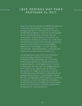 38
Para la protección del PCI la UNESCO ha definido
un término denominado ‘salvaguardia’. La
salvaguardia del PCI consiste en un conjunto
de medidas dirigidas a velar por la continuidad
de las manifestaciones culturales de una
comunidad o colectividad. Es, entonces, una
herramienta dirigida a construir las condiciones
necesarias para que el PCI continúe existiendo,
así como para animar a las comunidades
detentoras a promulgar y recrear aquellas
expresiones, representaciones y prácticas que
construyen su patrimonio cultural vivo.
La salvaguardia surge como una necesidad
prioritaria para afrontar los desafíos
contemporáneos generados por diferentes
factores que afectan la continuidad del PCI.
La globalización, la homogenización cultural,
la expansión del mercado, los megaproyectos
y la violencia son algunos de los factores
que ponen en riesgo la permanencia de las
manifestaciones, afectando la identidad de los
grupos que la portan y la diversidad cultural.
Por eso, salvaguardar al PCI implica su continua
recreación, a través de medidas enfocadas a
su documentación, investigación, preservación,
protección, promoción, fomento, transmisión,
revitalización y sensibilización.
¿ Q u é m e d i d a s h a y p a r a
p r o t e g e r e l P C I ?
 