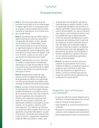 42
Preguntas que contribuyen
a la reflexión
·· ¿A qué nos referimos cuándo hablamos de la
dimensión inmaterial del patrimonio cultural?
·· ¿Qué se concluye de este ejercicio?
·· ¿Qué utilidad le ve a esta herramienta en su
contexto?
·· Teniendo en cuenta las particularidades de su
contexto, ¿cómo emplearía esta herramienta?
·· ¿Qué modificaciones le haría a la herramienta?
·· Paso 1. Se verifica que cada una de las
personas involucradas en la actividad tengan
un objeto significativo, el cual pueda presen-
tar al grupo y del que pueda expresar públi-
camente su importancia; si no lo tiene consi-
go, lo puede dibujar.
·· Paso 2. Se plantea al grupo hablar sobre su
objeto teniendo en cuenta las característi-
cas generales del objeto, es decir, aquellas
que se refieren a su materialidad y a sus
usos convencionales y a lo que le atribuye
un significado especial o relevante. Pueden
hacerse preguntas como las siguientes: ¿qué
características físicas tiene este objeto?, ¿cuál
es su función?, ¿cuáles son sus usos? y ¿por
qué resulta tan importante para usted?
·· Paso 3. Cada persona a su turno menciona
su nombre, la organización o entidad que
representa y su lugar de procedencia, tras lo
cual comenta las características de su objeto
y relata el significado y la importancia que
tiene para sí mismo.
·· Paso 4. Paralelamente al relato de cada
persona, se hace un registro de los aportes
de las personas, en relación con el significado
y el valor que le atribuyen a sus objetos, para
entretejer la reflexión al final de esta actividad.
·· Paso 5. Cuando se hayan presentado todos
los participantes, se toma el objeto del que
se habló inicialmente y se reflexiona acerca
de los atributos físicos y del valor inmaterial
que, por lo general, está vinculado con lo
afectivo, con tradiciones y prácticas fami-
liares, con usos sociales y colectivos, con
significados simbólicos o asociados a cosmo-
visiones, con recuerdos y memoria, entre
otros aspectos. Esta reflexión se introduce
con preguntas sobre el objeto inicial como las
siguientes: ¿recuerdan este objeto?, ¿a quién
le pertenece?, ¿de dónde viene esta persona
y qué institución u organización representa?
Luego de haber escuchado su relato, ¿qué
se puede decir de este objeto?, ¿por qué es
importante para su dueño o dueña?, ¿cuál es
la singularidad del objeto?, ¿por qué tiene un
especial significado?, ¿qué vínculos se generan
a partir de este objeto?, ¿su valor es colectivo?,
¿qué afectos y conocimientos involucra?, ¿qué
ha sucedido para que el objeto esté aquí?,
¿cómo fue el proceso de elaboración?, ¿cómo
se producen las materias primas? A partir de
las respuestas, se llama la atención sobre el
valor del objeto, que se descubre luego de
escuchar el relato de su dueño, y se explicita
la diferencia entre este valor agregado y las
percepciones que tenían los participantes al
comienzo del ejercicio, cuando se menciona-
ron tan solo las características generales y
convencionales del objeto.
·· Paso 6. Se realiza un recuento de lo que
relataron los participantes acerca de sus
respectivos objetos y se plantea la siguiente
pregunta: ¿qué constituye el valor inma-
terial? Las respuestas se registran en un
tablero y al final se retoman para concluir
el ejercicio, identificando los elementos que
configuran el universo del PCI.
Procedimiento
 