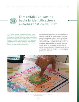 Manual de herramientas participativas para la identificación, documentación y gestión de las manifestaciones del PCI
43
Esta herramienta consiste en un esquema que
permite visualizar de lo más general a lo más
específico, las partes de un “universo sociocul-
tural”, es decir, permite observar la forma como
una comunidad vive cotidianamente y cómo las
diferentes actividades y los objetos asociados
a ellas tienen un significado especial que es
común a todos. También es posible observar, con
el mandala, si existen riesgos y amenazas para
priorizar su atención.
El mandala: un camino
hacia la identificación y
autodiagnóstico del PCI*
*	 La palabra ‘mandala’ proviene del hinduismo. En esa
religión quiere decir un dibujo, generalmente circular, que
con imágenes complejas es utilizado para entender diferen-
tes relaciones de la conciencia. En este caso, se ha utilizado
la palabra ‘mandala’ en un contexto diferente. Para lo que
aquí se trabaja, ‘mandala’ se dice por ser una expresión
gráfica, más o menos circular, que relaciona los diferentes
asuntos culturales que se quieren estudiar.
- Mandala elaborado bajo la orientación de Miriam Castillo
en Chinú, Córdoba -
 