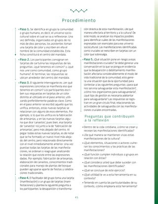 45
·· Paso 1. Se identifica en grupo la comunidad
o grupo humano, es decir, el universo socio-
cultural sobre el cual se va a reflexionar. Una
vez definida, organizados en grupos de no
más de diez personas, los asistentes toman
una tarjeta de color y escriben en ella el
nombre de la comunidad establecida. Esta
ficha constituirá el centro del mandala.
·· Paso 2. Los participantes consignan en
tarjetas de cartulina las respuestas de las
preguntas: ¿qué tenemos en común? y ¿qué
nos une como comunidad, como grupo
humano? Al terminar, las respuestas se
ubican alrededor del centro del mandala.
·· Paso 3. El siguiente interrogante es: ¿en qué
expresiones concretas se manifiesta eso que
tenemos en común? Los participantes escri-
ben sus respuestas en tarjetas de un color
distinto al utilizado en el paso anterior, utili-
zando preferiblemente palabras clave. Como
en el paso anterior se escribió aquello que los
unifica, entonces, estas nuevas tarjetas se
relacionan con alguno de esos elementos. Por
ejemplo, si lo que los unifica es la fabricación
de artesanías, y en las nuevas tarjetas algu-
na que dice ‘canastos’; pues bien, esa tarjeta
de ‘canastos’ irá junto a la de ‘fabricación de
artesanías’, pero más alejado del centro. Al
pegar todas estas nuevas tarjetas, es de notar
que se ha formado un nuevo nivel más aleja-
do del centro, pero relacionado directamente
con el nivel inmediatamente anterior. Una vez
puestas todas las tarjetas de las manifesta-
ciones, se ordenan o reagrupan analizando
la relación que existe entre las expresiones
dadas. Por ejemplo: fabricación de artesanías,
elaboración de canastos, conocimientos tradi-
cionales para manejo de plantas del bosque
pueden agruparse aparte de fiestas y celebra-
ciones tradicionales.
·· Paso 4. El facilitador del grupo toma una tarjeta
(manifestación) o un grupo de tarjetas (mani-
festaciones) y plantea la siguiente pregunta a
los participantes: la desaparición o transforma-
ción drástica de esta manifestación, ¿de qué
manera afectaría al territorio y a la cultura? De
este modo, se analizan los impactos posibles
para identificar cuáles de las manifestaciones
expresadas son esenciales para ese universo
sociocultural. Las manifestaciones identificadas
como cruciales se reescriben en tarjetas con un
color que sobresalga.
·· Paso 5. ¿Qué situación pone en riesgo a esas
manifestaciones cruciales? Se debe generar una
conversación en la que se ponga en evidencia
que la desaparición o debilitamiento manifes-
tación afectaría considerablemente el modo de
vida tradicional de la comunidad, esto gene-
ra una situación que da la oportunidad para
contestar a las siguientes preguntas: ¿para qué
nos serviría salvaguardar esta manifestación?,
¿cómo nos organizamos para salvaguardarla?,
¿qué tipo de gestión es necesaria adelantar
para salvaguardarla? Las respuestas se regis-
tran en un gran círculo final, relacionando las
actividades de salvaguardia con las manifesta-
ciones cruciales encontradas.
Preguntas que contribuyen
a la reflexión
·· Dentro de la vida cotidiana, ¿cómo se crean y
recrean las manifestaciones identificadas?
·· ¿De qué manera se mantienen vivas estas
manifestaciones de la cultura?
·· ¿Qué elementos, situaciones o actores vulne-
ran los conocimientos y las prácticas de las
manifestaciones?
·· ¿Qué función cumplen individuos o grupos en
relación con éstas?
·· ¿Qué considera usted que debe suceder con
las manifestaciones identificadas?
·· ¿Qué se concluye de este ejercicio?
·· ¿Qué utilidad le ve a esta herramienta en su
contexto?
·· Teniendo en cuenta las particularidades de su
contexto, ¿cómo emplearía esta herramienta?
Procedimiento
 