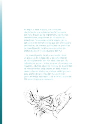 Al llegar a este módulo, ya se habrán
identificado y priorizado manifestaciones
del PCI a través de la implementación de las
herramientas propuestas en los módulos
anteriores. Se propone ahora seguir con la
aplicación de herramientas que son útiles para
desarrollar, de manera participativa, procesos
de investigación local como un camino de
profundización y salvaguardia del PCI.
La investigación local se entiende como
un proceso de indagación y documentación
de las expresiones del PCI, realizada por los
pobladores locales, entre los que se encuentran
mayores, adultos, jóvenes y niños. La diversidad
de herramientas propuestas en este módulo
permite tomar distintos rumbos participativos
para profundizar e indagar más sobre los
conocimientos asociados a la manifestación del
PCI identificada previamente.
 