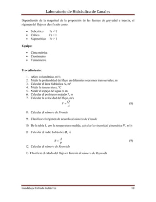 Laboratorio de Hidráulica de Canales
Guadalupe Estrada Gutiérrez 10
Dependiendo de la magnitud de la proporción de las fuerzas de gravedad e inercia, el
régimen del flujo es clasificado como:
 Subcrítico Fr < 1
 Crítico Fr = 1
 Supercrítico Fr > 1
Equipo:
 Cinta métrica
 Cronómetro
 Termómetro
Procedimiento:
1. Aforo volumétrico, m³/s
2. Medir la profundidad del flujo en diferentes secciones transversales, m
3. Calcular el área hidráulica A, m²
4. Medir la temperatura, °C
5. Medir el espejo del agua B, m
6. Calcular el perímetro mojado P, m
7. Calcular la velocidad del flujo, m/s
A
Q
V  (8)
8. Calcular el número de Froude
9. Clasificar el régimen de acuerdo al número de Froude
10. De la tabla 1, con la temperatura medida, calcular la viscosidad cinemática Ѵ, m²/s
11. Calcular el radio hidráulico R, m
P
A
R  (9)
12. Calcular el número de Reynolds
13. Clasificar el estado del flujo en función al número de Reynolds
 