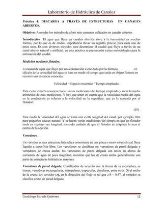 Laboratorio de Hidráulica de Canales
Guadalupe Estrada Gutiérrez 12
Práctica 4. DESCARGA A TRAVÉS DE ESTRUCTURAS EN CANALES
ABIERTOS.
Objetivo: Aprender los métodos de aforo más comunes utilizados en canales abiertos
Introducción: El agua que fluye en canales abiertos sirve a la humanidad en muchas
formas, por lo que es de crucial importancia llevar un registro preciso para cada uno de
estos usos. Existen diversos métodos para determinar el caudal que fluye a través de un
canal abierto natural o artificial, en esta práctica se presentarán varias metodologías para la
estimación del caudal.
Medición mediante flotador.
El caudal de agua que fluye por una conducción viene dada por la fórmula . El
cálculo de la velocidad del agua se basa en medir el tiempo que tarda un objeto flotante en
recorrer una distancia conocida.
Velocidad = Espacio recorrido / Tiempo empleado.
Para evitar errores conviene hacer varias mediciones del tiempo empleado y sacar la media
aritmética de esas mediciones. Y hay que tener en cuenta que la velocidad media del agua
en la conducción es inferior a la velocidad en la superficie, que es la marcada por el
flotador:
(10)
Para medir la velocidad del agua se toma una cierta longitud del canal, por ejemplo 10m
para pequeños cauces natural. Y se hacen varias mediciones del tiempo en que un flotador
tarda en recorrer esa longitud, teniendo cuidado de que el flotador se desplace lo mas al
centro de la sección.
Vertedores.
Un vertedor es una estructura hidráulica consistente en una placa o muro sobre el cual fluye
líquido a superficie libre. Los vertedores se clasifican en: vertedores de pared delgada y
vertedores de cresta ancha; los vertedores de pared delgada son útiles en aforos de
corrientes de agua de poca magnitud, mientras que los de cresta ancha generalmente son
parte de estructuras hidráulicas mayores.
Vertedores de pared delgada. Clasificados de acuerdo con la forma de la escotadura, se
tienen: vertedores rectangulares, triangulares, trapeciales, circulares, entre otros. Si el ancho
de la cresta del vertedor (e), en la dirección del flujo es tal que e/h < 0.67, el vertedor se
clasifica como de pared delgada
 