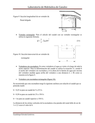 Laboratorio de Hidráulica de Canales
Guadalupe Estrada Gutiérrez 13
h
w
B
b
Figura 9. Sección longitudinal de un vertedor de
Pared delgada
L ≥ 4h
 Vertedor rectangular. Para el cálculo del caudal con un vertedor rectangular se
utiliza la siguiente fórmula.
2
3
2
3
2
bhgQ  (11)
Figura 10. Sección transversal de un vertedor de
rectangular
 Vertederos sin escotadura: En estos vertederos el agua se vierte a lo largo de toda la
arista superior. Para la determinación del caudal se utiliza la ecuación 11, siendo b
el ancho del vertedero sin escotadura y h la altura de la lámina de agua por encima
del vertedero medida aguas arriba del vertedero a una distancia L ≥ 4h como se
muestra en la figura 9.
 Vertedero con escotadura rectangular (figura 10):
Se recomienda que esta escotadura tenga la siguiente anchura con relación al caudal que se
pretende medir:
b = 0,25 m para un caudal de 5 a 25 l/s
b = 0,50 m para un caudal de 25 a 150 l/s
b = 1m para un caudal superior a 150 l/s.
La distancia de las aristas verticales de la escotadura a las paredes del canal debe de ser de
1 a 1,5 veces el valor de b.
 