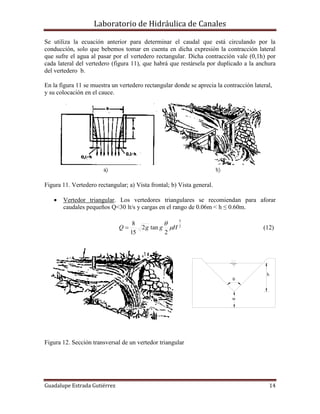 Laboratorio de Hidráulica de Canales
Guadalupe Estrada Gutiérrez 14
h
w
0
Se utiliza la ecuación anterior para determinar el caudal que está circulando por la
conducción, solo que bebemos tomar en cuenta en dicha expresión la contracción lateral
que sufre el agua al pasar por el vertedero rectangular. Dicha contracción vale (0,1h) por
cada lateral del vertedero (figura 11), que habrá que restársela por duplicado a la anchura
del vertedero b.
En la figura 11 se muestra un vertedero rectangular donde se aprecia la contracción lateral,
y su colocación en el cauce.
Figura 11. Vertedero rectangular; a) Vista frontal; b) Vista general.
 Vertedor triangular. Los vertedores triangulares se recomiendan para aforar
caudales pequeños Q<30 lt/s y cargas en el rango de 0.06m < h ≤ 0.60m.
2
5
2
tan2
15
8
HggQ 

 (12)
Figura 12. Sección transversal de un vertedor triangular
 