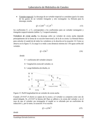 Laboratorio de Hidráulica de Canales
Guadalupe Estrada Gutiérrez 15
yc
y
h
e
Q
Nivel de referencia
Cuerpo del vertedor
w
3.5 h
 Vertedor trapecial. La descarga de un vertedor trapecial se considera igual a la suma
de los gastos de un vertedor triangular y otro rectangular. La fórmula para la
descarga, resulta
2
5
2
2
3
1 HCbHCQ  (13)
los coeficientes C1 y C2 corresponden a los coeficientes para un vertedor rectangular y
triangular respectivamente (tablas 2 y 3 respectivamente).
Vertedores de cresta ancha. La descarga sobre un vertedor de cresta ancha depende
principalmente de la forma de su sección transversal y de la de su cresta. La fórmula básica
para calcular el caudal de de todos los vertedores es la descrita en la ecuación 14. Como se
observa en la figura 13, la carga h se mide a una distancia mínima de 3.5h aguas arriba del
vertedor.
2
3
CbhQ  (14)
donde:
C = coeficiente del vertedor cimacio
b = longitud de cresta del vertedor, m
h = carga hidráulica de diseño, m
Figura 13. Perfil longitudinal de un vertedor de cresta ancha
Cuando e/h<0.67 el chorro se separa de la cresta y el vertedor se comporta como uno de
pared delgada. Si, e/h>0.67 la lámina del flujo se adhiere a la cresta del vertedor y en el
caso de que el vertedor sea rectangular el caudal se ve afectado por un coeficiente de
reducción ε1, por lo tanto, la ecuación 14 se escribe
2
3
1CbhQ  (15)
donde
 