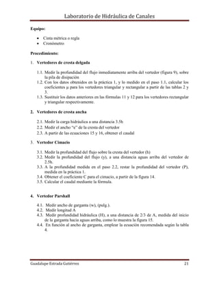 Laboratorio de Hidráulica de Canales
Guadalupe Estrada Gutiérrez 21
Equipo:
 Cinta métrica o regla
 Cronómetro
Procedimiento:
1. Vertedores de cresta delgada
1.1. Medir la profundidad del flujo inmediatamente arriba del vertedor (figura 9), sobre
la pila de disipación
1.2. Con los datos obtenidos en la práctica 1, y lo medido en el paso 1.1, calcular los
coeficientes μ para los vertedores triangular y rectangular a partir de las tablas 2 y
3.
1.3. Sustituir los datos anteriores en las fórmulas 11 y 12 para los vertedores rectangular
y triangular respectivamente.
2. Vertedores de cresta ancha
2.1. Medir la carga hidráulica a una distancia 3.5h
2.2. Medir el ancho “e” de la cresta del vertedor
2.3. A partir de las ecuaciones 15 y 16, obtener el caudal
3. Vertedor Cimacio
3.1. Medir la profundidad del flujo sobre la cresta del vertedor (h)
3.2. Medir la profundidad del flujo (y), a una distancia aguas arriba del vertedor de
2.5h.
3.3. A la profundidad medida en el paso 2.2, restar la profundidad del vertedor (P),
medida en la práctica 1.
3.4. Obtener el coeficiente C para el cimacio, a partir de la figura 14.
3.5. Calcular el caudal mediante la fórmula.
4. Vertedor Parshall
4.1. Medir ancho de garganta (w), (pulg.).
4.2. Medir longitud A
4.3. Medir profundidad hidráulica (H), a una distancia de 2/3 de A, medida del inicio
de la garganta hacia aguas arriba, como lo muestra la figura 15.
4.4. En función al ancho de garganta, emplear la ecuación recomendada según la tabla
4.
 
