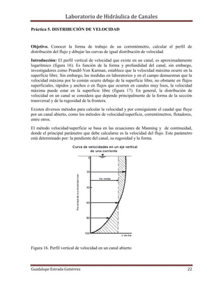 Laboratorio de Hidráulica de Canales
Guadalupe Estrada Gutiérrez 22
Práctica 5. DISTRIBUCIÓN DE VELOCIDAD
Objetivo. Conocer la forma de trabajo de un correntómetro, calcular el perfil de
distribución del flujo y dibujar las curvas de igual distribución de velocidad
Introducción: El perfil vertical de velocidad que existe en un canal, es aproximadamente
logarítmico (figura 16). Es función de la forma y profundidad del canal, sin embargo,
investigadores como Prandtl-Von Karman, establece que la velocidad máxima ocurre en la
superficie libre. Sin embargo, las medidas en laboratorios y en el campo demuestran que la
velocidad máxima por lo común ocurre debajo de la superficie libre, no obstante en flujos
superficiales, rápidos y anchos o en flujos que ocurren en canales muy lisos, la velocidad
máxima puede estar en la superficie libre (figura 17). En general, la distribución de
velocidad en un canal se considera que depende principalmente de la forma de la sección
transversal y de la rugosidad de la frontera.
Existen diversos métodos para calcular la velocidad y por consiguiente el caudal que fluye
por un canal abierto, como los métodos de velocidad/superficie, correntómetros, flotadores,
entre otros.
El método velocidad/superficie se basa en las ecuaciones de Manning y de continuidad,
donde el principal parámetro que debe calcularse es la velocidad del flujo. Este parámetro
está determinado por: la pendiente del canal, su rugosidad y la forma.
Figura 16. Perfil vertical de velocidad en un canal abierto
 