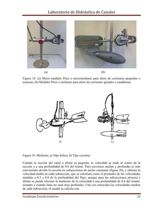 Laboratorio de Hidráulica de Canales
Guadalupe Estrada Gutiérrez 24
(a) (b)
Figura 18. (a) Micro medidor Price o micromolinete para aforo de corrientes pequeñas o
someras, (b) Medidor Price o molinete para aforo de corrientes grandes o caudalosas.
Figura 19. Molinete; a) Tipo hélice; b) Tipo cazoleta
Cuando la sección del canal a aforar es pequeña, la velocidad se mide al centro de la
sección y a una profundidad de 0.6 del tirante. Para secciones anchas y profundas es más
conveniente dividir la sección en subsecciones de ancho constante (figura 20), y obtener la
velocidad media en cada subsección, que se calculará como el promedio de las velocidades
medidas a 0.2 y 0.8 de la profundidad del flujo, aunque para las subsecciones primera y
última se puede efectuar la medición de la velocidad a una profundidad de 0.6 del tirante,
siempre y cuando éstas no sean muy profundas. Una vez conocidas las velocidades medias
de cada subsección, el caudal se calcula con:
 