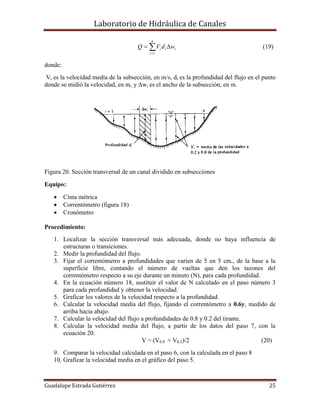 Laboratorio de Hidráulica de Canales
Guadalupe Estrada Gutiérrez 25
ii
n
i
i wdVQ  1
(19)
donde:
Vi es la velocidad media de la subsección, en m/s, di es la profundidad del flujo en el punto
donde se midió la velocidad, en m, y Δwi es el ancho de la subsección, en m.
Figura 20. Sección transversal de un canal dividido en subsecciones
Equipo:
 Cinta métrica
 Correntómetro (figura 18)
 Cronómetro
Procedimiento:
1. Localizar la sección transversal más adecuada, donde no haya influencia de
estructuras o transiciones.
2. Medir la profundidad del flujo.
3. Fijar el correntómetro a profundidades que varíen de 5 en 5 cm., de la base a la
superficie libre, contando el número de vueltas que den los tazones del
correntómetro respecto a su eje durante un minuto (N), para cada profundidad.
4. En la ecuación número 18, sustituir el valor de N calculado en el paso número 3
para cada profundidad y obtener la velocidad.
5. Graficar los valores de la velocidad respecto a la profundidad.
6. Calcular la velocidad media del flujo, fijando el correntómetro a 0.6y, medido de
arriba hacia abajo.
7. Calcular la velocidad del flujo a profundidades de 0.8 y 0.2 del tirante.
8. Calcular la velocidad media del flujo, a partir de los datos del paso 7, con la
ecuación 20.
V = (V0.8 + V0.2)/2 (20)
9. Comparar la velocidad calculada en el paso 6, con la calculada en el paso 8
10. Graficar la velocidad media en el gráfico del paso 5.
 