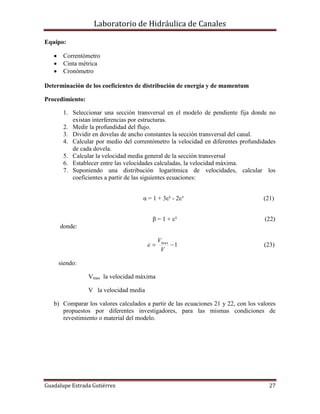 Laboratorio de Hidráulica de Canales
Guadalupe Estrada Gutiérrez 27
Equipo:
 Correntómetro
 Cinta métrica
 Cronómetro
Determinación de los coeficientes de distribución de energía y de mamentum
Procedimiento:
1. Seleccionar una sección transversal en el modelo de pendiente fija donde no
existan interferencias por estructuras.
2. Medir la profundidad del flujo.
3. Dividir en dovelas de ancho constantes la sección transversal del canal.
4. Calcular por medio del correntómetro la velocidad en diferentes profundidades
de cada dovela.
5. Calcular la velocidad media general de la sección transversal
6. Establecer entre las velocidades calculadas, la velocidad máxima.
7. Suponiendo una distribución logarítmica de velocidades, calcular los
coeficientes a partir de las siguientes ecuaciones:
α = 1 + 3ε² - 2ε³ (21)
β = 1 + ε² (22)
donde:
1max

V
V
 (23)
siendo:
Vmax la velocidad máxima
V la velocidad media
b) Comparar los valores calculados a partir de las ecuaciones 21 y 22, con los valores
propuestos por diferentes investigadores, para las mismas condiciones de
revestimiento o material del modelo.
 