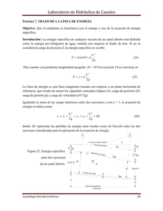 Laboratorio de Hidráulica de Canales
Guadalupe Estrada Gutiérrez 28
z1
So
Sw
Sf
Línea de alturas totales
E
Q
V /2g2
2
V /2g1
2
d1
Superficie del agua
Fondo del canal
Línea de energía
z2
d2
Plano horizontal de
referencia
1 2
d cos 01
d cos 02
Práctica 7. TRAZO DE LA LÍNEA DE ENERGÍA
Objetivo: Que el estudiante se familiarice con el manejo y uso de la ecuación de energía
específica.
Introducción: La energía específica en cualquier sección de un canal abierto está definida
como la energía por kilogramo de agua, medida con respecto al fondo de éste. Si no se
considera la carga de posición Z, la energía específica se escribe
g
V
dE
2
cos
2
  (24)
Para canales con pendiente longitudinal pequeña (θ < 10°) la ecuación 19 se convierte en
g
V
yE
2
2
 (25)
La línea de energía es una línea imaginaria trazada con respecto a un plano horizontal de
referencia, que resulta de sumar los siguientes conceptos (figura 22); carga de posición (Z),
carga de presión (y) y carga de velocidad (V²/2g).
Igualando la suma de las cargas anteriores entre dos secciones y con α = 1, la ecuación de
energía se indica como:
E
g
V
yz
g
V
yz 
22
2
2
22
2
1
11 (26)
donde E representa las pérdidas de energía tanto locales como de fricción entre las dos
secciones consideradas para la aplicación de la ecuación de energía.
Figura 22. Energía específica
entre dos secciones
de un canal abierto.
 