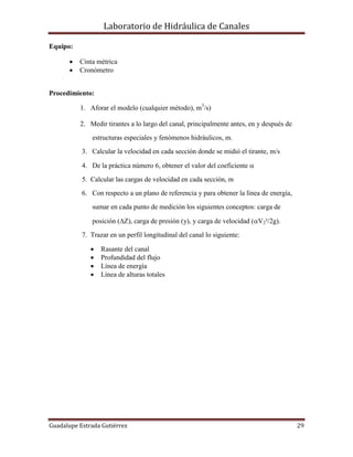 Laboratorio de Hidráulica de Canales
Guadalupe Estrada Gutiérrez 29
Equipo:
 Cinta métrica
 Cronómetro
Procedimiento:
1. Aforar el modelo (cualquier método), m3
/s)
2. Medir tirantes a lo largo del canal, principalmente antes, en y después de
estructuras especiales y fenómenos hidráulicos, m.
3. Calcular la velocidad en cada sección donde se midió el tirante, m/s
4. De la práctica número 6, obtener el valor del coeficiente 
5. Calcular las cargas de velocidad en cada sección, m
6. Con respecto a un plano de referencia y para obtener la línea de energía,
sumar en cada punto de medición los siguientes conceptos: carga de
posición (Z), carga de presión (y), y carga de velocidad (V2²/2g).
7. Trazar en un perfil longitudinal del canal lo siguiente:
 Rasante del canal
 Profundidad del flujo
 Línea de energía
 Línea de alturas totales
 