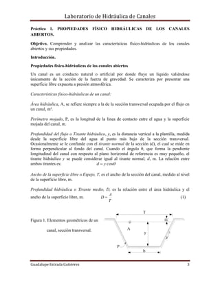 Laboratorio de Hidráulica de Canales
Guadalupe Estrada Gutiérrez 3
P
T
b
BL
y
A
z
1
(a)
Práctica 1. PROPIEDADES FÍSICO HIDRÁULICAS DE LOS CANALES
ABIERTOS.
Objetivo. Comprender y analizar las características físico-hidráulicas de los canales
abiertos y sus propiedades.
Introducción.
Propiedades físico-hidráulicas de los canales abiertos
Un canal es un conducto natural o artificial por donde fluye un líquido valiéndose
únicamente de la acción de la fuerza de gravedad. Se caracteriza por presentar una
superficie libre expuesta a presión atmosférica.
Características físico-hidráulicas de un canal:
Área hidráulica, A, se refiere siempre a la de la sección transversal ocupada por el flujo en
un canal, m².
Perímetro mojado, P, es la longitud de la línea de contacto entre el agua y la superficie
mojada del canal, m.
Profundidad del flujo o Tirante hidráulico, y, es la distancia vertical a la plantilla, medida
desde la superficie libre del agua al punto más bajo de la sección transversal.
Ocasionalmente se le confunde con el tirante normal de la sección (d), el cual se mide en
forma perpendicular al fondo del canal. Cuando el ángulo θ, que forma la pendiente
longitudinal del canal con respecto al plano horizontal de referencia es muy pequeño, el
tirante hidráulico y se puede considerar igual al tirante normal, d, m. La relación entre
ambos tirantes es: cosyd 
Ancho de la superficie libre o Espejo, T, es el ancho de la sección del canal, medido al nivel
de la superficie libre, m.
Profundidad hidráulica o Tirante medio, D, es la relación entre el área hidráulica y el
ancho de la superficie libre, m.
T
A
D  (1)
Figura 1. Elementos geométricos de un
canal, sección transversal.
 