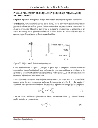 Laboratorio de Hidráulica de Canales
Guadalupe Estrada Gutiérrez 30
Práctica 8. APLICACIÓN DE LA ECUACIÓN DE ENERGÍA PARA EL AFORO
DE COMPUERTAS.
Objetivo. Aplicar el principio de energía para el aforo de compuertas planas y circulares.
Introducción. Una compuerta es una placa móvil, que al moverse verticalmente permite
graduar la altura del orificio que se va descubriendo en su parte inferior, controlando la
descarga producida. El orificio que forma la compuerta generalmente se encuentra en el
fondo del canal y por lo general coincide con el ancho de éste. El caudal que fluye bajo la
compuerta puede analizarse mediante una red de flujo.
ycont =
( 1 ) ( 2 )
Figura 23. Flujo a través de una compuerta plana.
Como se muestra en la figura 23, el agua al pasar bajo la compuerta sufre un efecto de
contracción. La profundidad del agua en la sección contraída será igual al producto de la
apertura de la compuerta (a) por un coeficiente de contracción (Cc), a esta profundidad se le
denomina profundidad contracta (ycont.).
Para calcular el caudal que fluye bajo la compuerta será necesario aplicar la ecuación de
energía entre las secciones aguas arriba de la compuerta, sección 1, y la sección 2
localizada en la profundidad contracta, despreciando la pérdida de energía por la compuerta
g
V
aC
g
V
y c
22
2
2
2
1
1  (27)
La ecuación de continuidad aplicada entre las secciones transversales 1 y 2 consideradas de
ancho unitario, se expresa como
2
1
1 V
y
aC
V c
 (28)
 