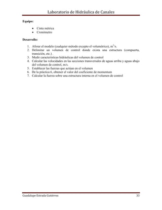 Laboratorio de Hidráulica de Canales
Guadalupe Estrada Gutiérrez 33
Equipo:
 Cinta métrica
 Cronómetro
Desarrollo:
1. Aforar el modelo (cualquier método excepto el volumétrico), m3
/s.
2. Delimitar un volumen de control donde exista una estructura (compuerta,
transición, etc.) .
3. Medir características hidráulicas del volumen de control
4. Calcular las velocidades en las secciones transversales de aguas arriba y aguas abajo
del volumen de control, m/s.
5. Establecer las fuerzas que actúan en el volumen
6. De la práctica 6, obtener el valor del coeficiente de momentum
7. Calcular la fuerza sobre una estructura interna en el volumen de control
 