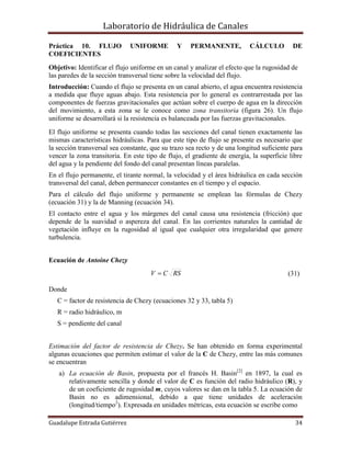 Laboratorio de Hidráulica de Canales
Guadalupe Estrada Gutiérrez 34
Práctica 10. FLUJO UNIFORME Y PERMANENTE, CÁLCULO DE
COEFICIENTES
Objetivo: Identificar el flujo uniforme en un canal y analizar el efecto que la rugosidad de
las paredes de la sección transversal tiene sobre la velocidad del flujo.
Introducción: Cuando el flujo se presenta en un canal abierto, el agua encuentra resistencia
a medida que fluye aguas abajo. Esta resistencia por lo general es contrarrestada por las
componentes de fuerzas gravitacionales que actúan sobre el cuerpo de agua en la dirección
del movimiento, a esta zona se le conoce como zona transitoria (figura 26). Un flujo
uniforme se desarrollará si la resistencia es balanceada por las fuerzas gravitacionales.
El flujo uniforme se presenta cuando todas las secciones del canal tienen exactamente las
mismas características hidráulicas. Para que este tipo de flujo se presente es necesario que
la sección transversal sea constante, que su trazo sea recto y de una longitud suficiente para
vencer la zona transitoria. En este tipo de flujo, el gradiente de energía, la superficie libre
del agua y la pendiente del fondo del canal presentan líneas paralelas.
En el flujo permanente, el tirante normal, la velocidad y el área hidráulica en cada sección
transversal del canal, deben permanecer constantes en el tiempo y el espacio.
Para el cálculo del flujo uniforme y permanente se emplean las fórmulas de Chezy
(ecuación 31) y la de Manning (ecuación 34).
El contacto entre el agua y los márgenes del canal causa una resistencia (fricción) que
depende de la suavidad o aspereza del canal. En las corrientes naturales la cantidad de
vegetación influye en la rugosidad al igual que cualquier otra irregularidad que genere
turbulencia.
Ecuación de Antoine Chezy
RSCV  (31)
Donde
C = factor de resistencia de Chezy (ecuaciones 32 y 33, tabla 5)
R = radio hidráulico, m
S = pendiente del canal
Estimación del factor de resistencia de Chezy. Se han obtenido en forma experimental
algunas ecuaciones que permiten estimar el valor de la C de Chezy, entre las más comunes
se encuentran
a) La ecuación de Basin, propuesta por el francés H. Basin[2]
en 1897, la cual es
relativamente sencilla y donde el valor de C es función del radio hidráulico (R), y
de un coeficiente de rugosidad m, cuyos valores se dan en la tabla 5. La ecuación de
Basin no es adimensional, debido a que tiene unidades de aceleración
(longitud/tiempo2
). Expresada en unidades métricas, esta ecuación se escribe como
 