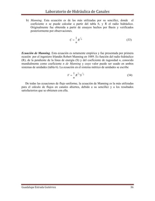 Laboratorio de Hidráulica de Canales
Guadalupe Estrada Gutiérrez 36
b) Manning. Esta ecuación es de las más utilizadas por su sencillez, donde el
coeficiente n se puede calcular a partir del tabla 6, y R el radio hidráulico.
Originalmente fue obtenida a partir de ensayos hechos por Basin y verificados
posteriormente por observaciones.
6
11
R
n
C  (33)
Ecuación de Manning. Esta ecuación es netamente empírica y fue presentada por primera
ocasión por el ingeniero Irlandés Robert Manning en 1889. Es función del radio hidráulico
(R), de la pendiente de la línea de energía (S) y del coeficiente de rugosidad n, conocido
mundialmente como coeficiente n de Manning y cuyo valor puede ser usado en ambos
sistemas de unidades (tabla 6). La ecuación en el sistema métrico de unidades se escribe
2
1
3
21
SR
n
V  (34)
De todas las ecuaciones de flujo uniforme, la ecuación de Manning es la más utilizadas
para el cálculo de flujos en canales abiertos, debido a su sencillez y a los resultados
satisfactorios que se obtienen con ella.
 