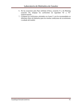 Laboratorio de Hidráulica de Canales
Guadalupe Estrada Gutiérrez 41
6. De las ecuaciones para flujo uniforme (Chezy, ecuación 31 y de Manning
ecuación 34), despejar los coeficientes de rugosidad “n” y “C”
respectivamente
7. Comparar los coeficientes calculados en el paso 5, con los recomendados en
diferentes libros de hidráulica para las mismas condiciones de revestimiento
o acabado del modelo
 
