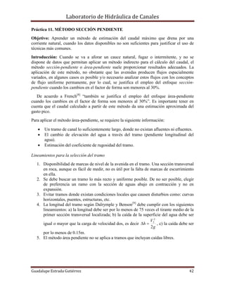 Laboratorio de Hidráulica de Canales
Guadalupe Estrada Gutiérrez 42
Práctica 11. MÉTODO SECCIÓN PENDIENTE
Objetivo: Aprender un método de estimación del caudal máximo que drena por una
corriente natural, cuando los datos disponibles no son suficientes para justificar el uso de
técnicas más comunes.
Introducción: Cuando se va a aforar un cauce natural, fugaz o intermitente, y no se
dispone de datos que permitan aplicar un método indirecto para el cálculo del caudal, el
método sección-pendiente o área-pendiente suele proporcionar resultados adecuados. La
aplicación de este método, no obstante que las avenidas producen flujos espacialmente
variados, en algunos casos es posible y/o necesario analizar estos flujos con los conceptos
de flujo uniforme permanente, por lo cual, se justifica el empleo del enfoque sección-
pendiente cuando los cambios en el factor de forma son menores al 30%.
De acuerdo a French[8]
“también se justifica el empleo del enfoque área-pendiente
cuando los cambios en el factor de forma son menores al 30%”. Es importante tener en
cuenta que el caudal calculado a partir de este método da una estimación aproximada del
gasto pico.
Para aplicar el método área-pendiente, se requiere la siguiente información:
 Un tramo de canal lo suficientemente largo, donde no existan afluentes ni efluentes.
 El cambio de elevación del agua a través del tramo (pendiente longitudinal del
agua).
 Estimación del coeficiente de rugosidad del tramo.
Lineamientos para la selección del tramo
1. Disponibilidad de marcas de nivel de la avenida en el tramo. Una sección transversal
en roca, aunque es fácil de medir, no es útil por la falta de marcas de escurrimiento
en ella.
2. Se debe buscar un tramo lo más recto y uniforme posible. De no ser posible, elegir
de preferencia un ramo con la sección de aguas abajo en contracción y no en
expansión.
3. Evitar tramos donde existan condiciones locales que causen disturbios como: curvas
horizontales, puentes, estructuras, etc.
4. La longitud del tramo según Dalrymple y Benson[9]
debe cumplir con los siguientes
lineamientos: a) la longitud debe ser por lo menos de 75 veces el tirante medio de la
primer sección transversal localizada; b) la caída de la superficie del agua debe ser
igual o mayor que la carga de velocidad dos, es decir
g
V
h
2
2
2
 , c) la caída debe ser
por lo menos de 0.15m.
5. El método área pendiente no se aplica a tramos que incluyan caídas libres.
 