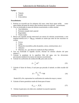 Laboratorio de Hidráulica de Canales
Guadalupe Estrada Gutiérrez 43
Equipo:
 Tránsito
 Estadal
 Cinta métrica
Procedimiento:
1. Realizar un recorrido por las márgenes del cauce, tanto hacia aguas arriba como
aguas debajo del punto de interés, para localizar marcas de máximo escurrimiento.
2. Una vez localizadas la marca de máximo escurrimiento, se debe calcular:
 Área hidráulica
 Perímetro mojado total y parcial
 Rugosidades
 Tirante medio
3. Buscar una segunda sección transversal con marcas de máximo escurrimiento, a una
longitud mínima de L = 75ymedio, tomando en cuenta que entre las dos secciones no
existan:
 Curvas
 Caídas
 Obstáculos (escombros, pilas de puentes, cercas, construcciones, etc.)
 Afluentes
 Efluentes, etc.. que alteren la condición de flujo uniforme.
4. Una vez localizada la segunda sección, efectuar los mismos cálculos del paso
número 2.
5. Calcular la pendiente de la superficie libre del agua, con las elevaciones
previamente medida de las marcas de máximo escurrimiento.
6. Calcular los coeficientes de conducción (K), para cada sección
3
21
AR
n
K  (35)
7. Calcular el factor de forma, el cual para que proceda el método, no debe exceder del
30%.
100*
M
mM
K
KK
Ff

 (36)
Donde KM y Km, representan los coeficientes de conducción mayor y menor.
8. Calcular el factor geométrico medio de forma para el tramo
21KKKmedio  (37)
9. Estimar el gasto pico, de orden cero, mediante la ecuación siguiente:
 
