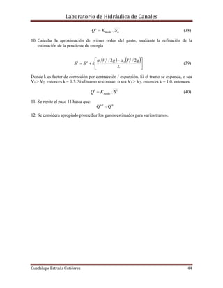 Laboratorio de Hidráulica de Canales
Guadalupe Estrada Gutiérrez 44
omedio
o
SKQ  (38)
10. Calcular la aproximación de primer orden del gasto, mediante la refinación de la
estimación de la pendiente de energía
   





 

L
gVgV
kSS o 2/2/ 2
22
2
111 
(39)
Donde k es factor de corrección por contracción / expansión. Si el tramo se expande, o sea
V1 > V2, entonces k = 0.5. Si el tramo se contrae, o sea V1 > V2, entonces k = 1.0, entonces:
11
SKQ medio (40)
11. Se repite el paso 11 hasta que:
Qn-1
≈ Q n
12. Se considera apropiado promediar los gastos estimados para varios tramos.
 