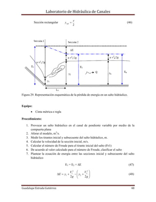 Laboratorio de Hidráulica de Canales
Guadalupe Estrada Gutiérrez 48
Sección rectangular
2
y
ycgi  (46)
Figura 29. Representación esquemática de la pérdida de energía en un salto hidráulico.
Equipo:
 Cinta métrica o regla
Procedimiento:
1. Provocar un salto hidráulico en el canal de pendiente variable por medio de la
compuerta plana
2. Aforar el modelo, m3
/s.
3. Medir los tirantes inicial y subsecuente del salto hidráulico, m.
4. Calcular la velocidad de la sección inicial, m/s.
5. Calcular el número de Froude para el tirante inicial del salto (Fr1)
6. De acuerdo al valor calculado para el número de Froude, clasificar el salto
7. Plantear la ecuación de energía entre las secciones inicial y subsecuente del salto
hidráulico
E1 = E2 + E (47)







g
V
y
g
V
yE
22
2
2
2
2
1
1 (48)
 