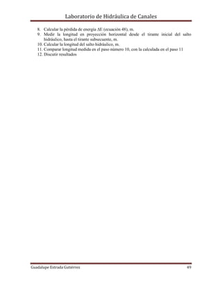Laboratorio de Hidráulica de Canales
Guadalupe Estrada Gutiérrez 49
8. Calcular la pérdida de energía E (ecuación 48), m.
9. Medir la longitud en proyección horizontal desde el tirante inicial del salto
hidráulico, hasta el tirante subsecuente, m.
10. Calcular la longitud del salto hidráulico, m.
11. Comparar longitud medida en el paso número 10, con la calculada en el paso 11
12. Discutir resultados
 