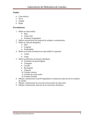Laboratorio de Hidráulica de Canales
Guadalupe Estrada Gutiérrez 5
Equipo:
 Cinta métrica
 Nivel
 Estadal
 Regla
Procedimiento:
1. Medir en cada modelo:
 Base
 Altura total
 Pendiente longitudinal
2. Definir características del material de acabado o recubrimiento
3. Medir en cada pila disipadora:
 Base
 Longitud
 Profundidad
4. Medir en las pilas aforadoras de cada modelo lo siguiente:
 Ancho
 Largo
5. Medir las diferentes estructuras aforadoras
a) Vertedores de pared delgada
 Triangular
 Circular
 Rectangular
 Trapecial
b) Vertedor cimacio
c) Vertedor de cresta ancha
d) Vertedor Parshall
6. Dibujar y dimensionar el perfil longitudinal y la planta de cada uno de los modelos
de canales
7. Dibujar y dimensionar las secciones transversales de cada canal
8. Dibujar y dimensionar cada una de las estructuras aforadoras
 