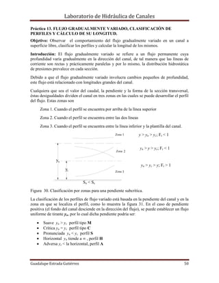 Laboratorio de Hidráulica de Canales
Guadalupe Estrada Gutiérrez 50
Zona
Zona
Zona 1
2
3
y
yn
C
So < Sc
Práctica 13. FLUJO GRADUALMENTE VARIADO, CLASIFICACIÓN DE
PERFILES Y CÁLCULO DE SU LONGITUD.
Objetivo: Observar el comportamiento del flujo gradualmente variado en un canal a
superficie libre, clasificar los perfiles y calcular la longitud de los mismos.
Introducción: El flujo gradualmente variado se refiere a un flujo permanente cuya
profundidad varía gradualmente en la dirección del canal, de tal manera que las líneas de
corriente son rectas y prácticamente paralelas y por lo mismo, la distribución hidrostática
de presiones prevalece en cada sección.
Debido a que el flujo gradualmente variado involucra cambios pequeños de profundidad,
este flujo está relacionado con longitudes grandes del canal.
Cualquiera que sea el valor del caudal, la pendiente y la forma de la sección transversal,
éstas desigualdades dividen el canal en tres zonas en las cuales se puede desarrollar el perfil
del flujo. Estas zonas son
Zona 1. Cuando el perfil se encuentra por arriba de la línea superior
Zona 2. Cuando el perfil se encuentra entre las dos líneas
Zona 3. Cuando el perfil se encuentra entre la línea inferior y la plantilla del canal.
y > yn > yc; Fr < 1
yn > y > yc; Fr < 1
yn > yc > y; Fr > 1
So < Sc
Figura 30. Clasificación por zonas para una pendiente subcrítica.
La clasificación de los perfiles de flujo variado está basada en la pendiente del canal y en la
zona en que se localiza el perfil, como lo muestra la figura 31. En el caso de pendiente
positiva (el fondo del canal desciende en la dirección del flujo), se puede establecer un flujo
uniforme de tirante yn, por lo cual dicha pendiente podría ser
 Suave yn > yc perfil tipo M
 Crítica yn = yc perfil tipo C
 Pronunciada yn < yc perfil S
 Horizontal yn tiende a ∞ , perfil H
 Adversa yc < la horizontal, perfil A
 