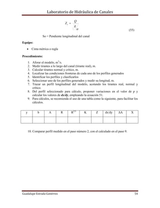 Laboratorio de Hidráulica de Canales
Guadalupe Estrada Gutiérrez 54

g
Q
Zc 
(55)
So = Pendiente longitudinal del canal
Equipo:
 Cinta métrica o regla
Procedimiento:
1. Aforar el modelo, m3
/s.
2. Medir tirantes a lo largo del canal (tirante real), m.
3. Calcular tirantes normal y crítico, m.
4. Localizar las condiciones fronteras de cada uno de los perfiles generados
5. Identificar los perfiles y clasificarlos
6. Seleccionar uno de los perfiles generados y medir su longitud, m.
7. Trazar un perfil longitudinal del modelo, acotando los tirantes real, normal y
crítico.
8. Del perfil seleccionado para cálculo, proponer variaciones en el valor de y y
calcular los valores de dx/dy, empleando la ecuación 51.
9. Para cálculos, se recomienda el uso de una tabla como la siguiente, para facilitar los
cálculos.
y b A R R2/3
K Z dx/dy ΔA X
10. Comparar perfil medido en el paso número 2, con el calculado en el paso 9.
 