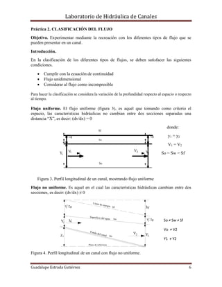 Laboratorio de Hidráulica de Canales
Guadalupe Estrada Gutiérrez 6
Plano de referencia
Superficie del agua
1Z
Y1
2
V /2g
V1
1
Fondo del canal So
V2
Sw
Línea de energía Sf
Y2
fh
V /2g
2
2
V
V /2g
1Y
2
1
Sw
1
So
Sf
YV2
2
V /2g
2
2
Práctica 2. CLASIFICACIÓN DEL FLUJO
Objetivo. Experimentar mediante la recreación con los diferentes tipos de flujo que se
pueden presentar en un canal.
Introducción.
En la clasificación de los diferentes tipos de flujos, se deben satisfacer las siguientes
condiciones.
 Cumplir con la ecuación de continuidad
 Flujo unidimensional
 Considerar al flujo como incompresible
Para hacer la clasificación se considera la variación de la profundidad respecto al espacio o respecto
al tiempo.
Flujo uniforme. El flujo uniforme (figura 3), es aquel que tomando como criterio el
espacio, las características hidráulicas no cambian entre dos secciones separadas una
distancia “X”, es decir: (dv/dx) = 0
donde:
y1 = y2
V1 = V2
So = Sw = Sf
Figura 3. Perfil longitudinal de un canal, mostrando flujo uniforme
Flujo no uniforme. Es aquel en el cual las características hidráulicas cambian entre dos
secciones, es decir: (dv/dx) ≠ 0
Figura 4. Perfil longitudinal de un canal con flujo no uniforme.
So ≠ Sw ≠ Sf
Vo ≠ V2
Y1 ≠ Y2
 