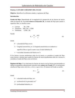 Laboratorio de Hidráulica de Canales
Guadalupe Estrada Gutiérrez 9
Práctica 3. ESTADO Y RÉGIMEN DEL FLUJO
Objetivo: Identificar los diferentes estados y regímenes del flujo.
Introducción.
Estado del flujo. Dependiendo de la magnitud de la proporción de las fuerzas de inercia
sobre las fuerzas de viscosidad número de Reynolds, Re, el estado del flujo para canales a
superficie libre, se clasifica como:
 Laminar Re ≤ 500
 Transitorio 500 ≤ Re ≤ 12500
 Turbulento 12500 ≤ Re
Siendo

VRVL
Re
4
 (6)
donde
V = velocidad del flujo en m/s
L = longitud característica, m. La longitud característica en conductos a
superficie libre es igual a cuatro veces el radio hidráulico R.
ν = viscosidad cinemática del fluido en m²
/s
Si las fuerzas viscosas predominan sobre las de inercia, se considera el estado del flujo
como laminar, mientras que cuando las fuerzas de inercia predominan sobre las viscosas se
considera el estado del flujo como turbulento.
Régimen del flujo. Si se relacionan las fuerzas de inercia con las fuerzas gravitacionales se
obtiene un parámetro adimensional conocido como número de Froude (Fr), el cual permite
clasificar al flujo como subcrítico, crítico y supercrítico. El número de Froude se escribe
gD
V
Fr  (7)
donde
V = velocidad media del flujo, m/s
g = aceleración de la gravedad, m/s2
D = profundidad hidráulica, m
 