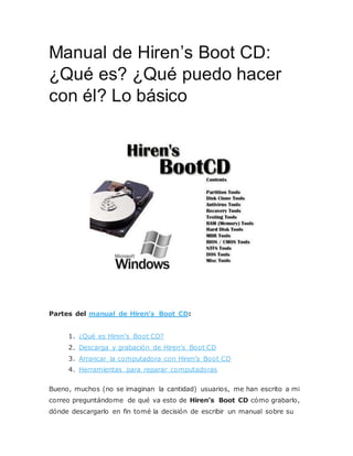Manual de Hiren’s Boot CD:
¿Qué es? ¿Qué puedo hacer
con él? Lo básico
Partes del manual de Hiren’s Boot CD:
1. ¿Qué es Hiren’s Boot CD?
2. Descarga y grabación de Hiren’s Boot CD
3. Arrancar la computadora con Hiren’s Boot CD
4. Herramientas para reparar computadoras
Bueno, muchos (no se imaginan la cantidad) usuarios, me han escrito a mi
correo preguntándome de qué va esto de Hiren’s Boot CD cómo grabarlo,
dónde descargarlo en fin tomé la decisión de escribir un manual sobre su
 