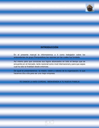 GRUPO PANQUESITOS, S.A. DE C.V.
3
INTRODUCCIÓN
En el presente manual te informaremos a ti como trabajador sobre los
antecedentes de grupo Panquesitosy las razones por las cuales fue fundada.
Así mismo para que conozcas sus logros alcanzados en todo el tiempo que se
encuentra en el mercado, tanto nacional como nivel internacional y para que sepas
cual ha sido la finalidad desde entonces.
De Igual te presentaremos la misión, visión y valores de la organización, lo que
hacemos día a día para ser una mejor empresa.
TE DAMOS LA MÁS CORDIAL BIENVENIDA A TU NUEVA FAMILIA
 