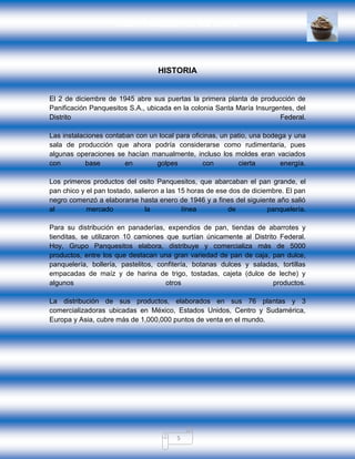 GRUPO PANQUESITOS, S.A. DE C.V.
5
HISTORIA
El 2 de diciembre de 1945 abre sus puertas la primera planta de producción de
Panificación Panquesitos S.A., ubicada en la colonia Santa María Insurgentes, del
Distrito Federal.
Las instalaciones contaban con un local para oficinas, un patio, una bodega y una
sala de producción que ahora podría considerarse como rudimentaria, pues
algunas operaciones se hacían manualmente, incluso los moldes eran vaciados
con base en golpes con cierta energía.
Los primeros productos del osito Panquesitos, que abarcaban el pan grande, el
pan chico y el pan tostado, salieron a las 15 horas de ese dos de diciembre. El pan
negro comenzó a elaborarse hasta enero de 1946 y a fines del siguiente año salió
al mercado la línea de panquelería.
Para su distribución en panaderías, expendios de pan, tiendas de abarrotes y
tienditas, se utilizaron 10 camiones que surtían únicamente al Distrito Federal.
Hoy, Grupo Panquesitos elabora, distribuye y comercializa más de 5000
productos, entre los que destacan una gran variedad de pan de caja, pan dulce,
panquelería, bollería, pastelitos, confitería, botanas dulces y saladas, tortillas
empacadas de maíz y de harina de trigo, tostadas, cajeta (dulce de leche) y
algunos otros productos.
La distribución de sus productos, elaborados en sus 76 plantas y 3
comercializadoras ubicadas en México, Estados Unidos, Centro y Sudamérica,
Europa y Asia, cubre más de 1,000,000 puntos de venta en el mundo.
 