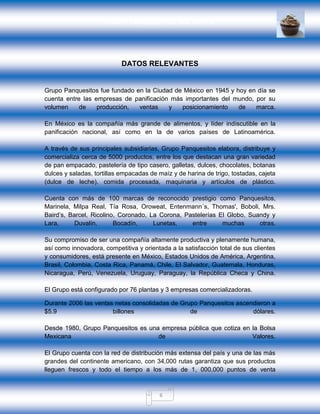 GRUPO PANQUESITOS, S.A. DE C.V.
6
DATOS RELEVANTES
Grupo Panquesitos fue fundado en la Ciudad de México en 1945 y hoy en día se
cuenta entre las empresas de panificación más importantes del mundo, por su
volumen de producción, ventas y posicionamiento de marca.
En México es la compañía más grande de alimentos, y líder indiscutible en la
panificación nacional, así como en la de varios países de Latinoamérica.
A través de sus principales subsidiarias, Grupo Panquesitos elabora, distribuye y
comercializa cerca de 5000 productos, entre los que destacan una gran variedad
de pan empacado, pastelería de tipo casero, galletas, dulces, chocolates, botanas
dulces y saladas, tortillas empacadas de maíz y de harina de trigo, tostadas, cajeta
(dulce de leche), comida procesada, maquinaria y artículos de plástico.
Cuenta con más de 100 marcas de reconocido prestigio como Panquesitos,
Marinela, Milpa Real, Tía Rosa, Oroweat, Entenmann´s, Thomas', Boboli, Mrs.
Baird’s, Barcel, Ricolino, Coronado, La Corona, Pastelerías El Globo, Suandy y
Lara, Duvalín, Bocadín, Lunetas, entre muchas otras.
Su compromiso de ser una compañía altamente productiva y plenamente humana,
así como innovadora, competitiva y orientada a la satisfacción total de sus clientes
y consumidores, está presente en México, Estados Unidos de América, Argentina,
Brasil, Colombia, Costa Rica, Panamá, Chile, El Salvador, Guatemala, Honduras,
Nicaragua, Perú, Venezuela, Uruguay, Paraguay, la República Checa y China.
El Grupo está configurado por 76 plantas y 3 empresas comercializadoras.
Durante 2006 las ventas netas consolidadas de Grupo Panquesitos ascendieron a
$5.9 billones de dólares.
Desde 1980, Grupo Panquesitos es una empresa pública que cotiza en la Bolsa
Mexicana de Valores.
El Grupo cuenta con la red de distribución más extensa del país y una de las más
grandes del continente americano, con 34,000 rutas garantiza que sus productos
lleguen frescos y todo el tiempo a los más de 1, 000,000 puntos de venta
 