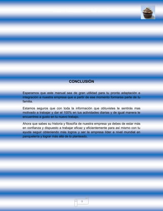 GRUPO PANQUESITOS, S.A. DE C.V.
9
CONCLUSIÓN
Esperamos que este manual sea de gran utilidad para tu pronta adaptación e
integración a nuestra empresa que a partir de ese momento formaras parte de tu
familia.
Estamos seguros que con toda la información que obtuvistes te sentirás mas
motivado a trabajar y dar el 100% en tus actividades diarias y de igual manera te
encuentres a gusto en tu nuevo trabajo.
Ahora que sabes su historia y filosofía de nuestra empresa ya debes de estar más
en confianza y dispuesto a trabajar eficaz y eficientemente para así mismo con tu
ayuda seguir obteniendo más logros y ser la empresa líder a nivel mundial en
panquelería y lograr más allá de lo planteado.
 