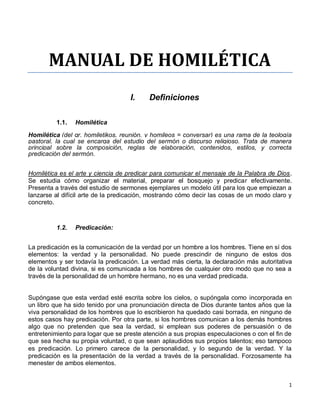 1
MANUAL DE HOMILÉTICA
I. Definiciones
1.1. Homilética
Homilética (del gr. homiletikos, reunión, y homileos = conversar) es una rama de la teología
pastoral, la cual se encarga del estudio del sermón o discurso religioso. Trata de manera
principal sobre la composición, reglas de elaboración, contenidos, estilos, y correcta
predicación del sermón.
Homilética es el arte y ciencia de predicar para comunicar el mensaje de la Palabra de Dios.
Se estudia cómo organizar el material, preparar el bosquejo y predicar efectivamente.
Presenta a través del estudio de sermones ejemplares un modelo útil para los que empiezan a
lanzarse al difícil arte de la predicación, mostrando cómo decir las cosas de un modo claro y
concreto.
1.2. Predicación:
La predicación es la comunicación de la verdad por un hombre a los hombres. Tiene en sí dos
elementos: la verdad y la personalidad. No puede prescindir de ninguno de estos dos
elementos y ser todavía la predicación. La verdad más cierta, la declaración más autoritativa
de la voluntad divina, si es comunicada a los hombres de cualquier otro modo que no sea a
través de la personalidad de un hombre hermano, no es una verdad predicada.
Supóngase que esta verdad esté escrita sobre los cielos, o supóngala como incorporada en
un libro que ha sido tenido por una pronunciación directa de Dios durante tantos años que la
viva personalidad de los hombres que lo escribieron ha quedado casi borrada, en ninguno de
estos casos hay predicación. Por otra parte, si los hombres comunican a los demás hombres
algo que no pretenden que sea la verdad, si emplean sus poderes de persuasión o de
entretenimiento para logar que se preste atención a sus propias especulaciones o con el fin de
que sea hecha su propia voluntad, o que sean aplaudidos sus propios talentos; eso tampoco
es predicación. Lo primero carece de la personalidad, y lo segundo de la verdad. Y la
predicación es la presentación de la verdad a través de la personalidad. Forzosamente ha
menester de ambos elementos.
 