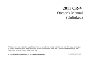 2011 CR-V
Owner’s Manual
(Unlinked)
This document does not contain hyperlinks and may be formatted for printing instead of web use. This is due to changes
in content and specifications of the vehicle that happen throughout the model year. This manual will be replaced with a
hyperlinked version at the end of the model year.
P/N 00X31- -
© 2010 American Honda Motor Co., Inc. - All Rights Reserved 6400
SWA
 