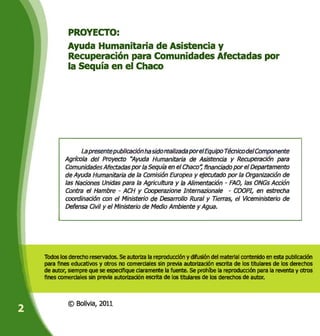 I
PROYECTO:
Ayuda Humanitaria de Asistencia y
Recuperación para Comunidades Afectadas por
la Sequía en el Chaco
Todos los derecho reservados. Se autoriza la reproducción y difusión del material contenido en esta publicación
para fines educativos y otros no comerciales sin previa autorización escrita de los titulares de los derechos
de autor, siempre que se especifique claramente la fuente. Se prohfbe la reproducción para la reventa y otros
fines comerciales sin previa autorización escrita de los titulares de los derechos de autor.
0 Bolivia, 2011
1
La presente publicación ha sido realizada por el Equipo Técnico de/Componente
Agrícola del Proyecto "Ayuda Humanitaria de Asistencia y Recuperación para
Comunidades Afectadas por la Sequía en el Chaco", financiado por el Departamento
de Ayuda Humanitaria de la Comisión Europea y ejecutado por la Organización de
las Naciones Unidas para la Agricultura y la Alimentación - FAO, las ONGs Acción
Contra el Hambre - ACH y Cooperazione Intemazionale - COOPI, en estrecha
coordinación con el Ministerio de Desarrollo Rural y Tierras, el Viceministerio de
[
Defensa Civil y el Ministerio de Medio Ambiente y Agua.
 