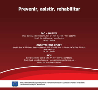 Prevenir, asistir, rehabilitar
FAO - BOLIVIA
Plaza España, Edif. Barcelona, Piso 1 Telf: 2114455 Fax: 2121705
Email: fao-bo@fao.org www.fao.org
La Paz - Bolivia
ONG ITALIANA COOPI
Avenida Arce No 2314 esq. Rosendo Gutiérrez, Edif. DEMMER, Piso 4 - Oficina 8 Tel./Fax: 2119103
www.coopi.org
La Paz - Bolivia
ACH
Barrio Equipetrol Calle 5 Este, No 30 Tel./Fax.: 33418196
Email: hop2-bo-sc@achesp.org www.accioncontraelhambre.org
Santa-Cruz de la Sierra - Bolivia
alL
COMISION EUROPEA
****
*
** .**
Ayude Hurramtene
Esta publicación se hizo posible gracias al apoyo financiero de la Comisión Europea a través de su
Departamento de Ayuda Humanitaria.
 